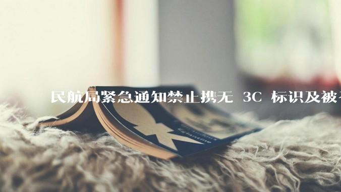 民航局紧急通知禁止携无 3C 标识及被召回的充电宝乘境内航班，无 3C 标识充电宝有哪些安全隐患？
