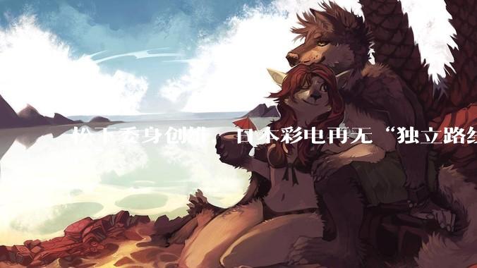 松下委身创维，日本彩电再无“独立路线 ”_电视_中国公司_业务