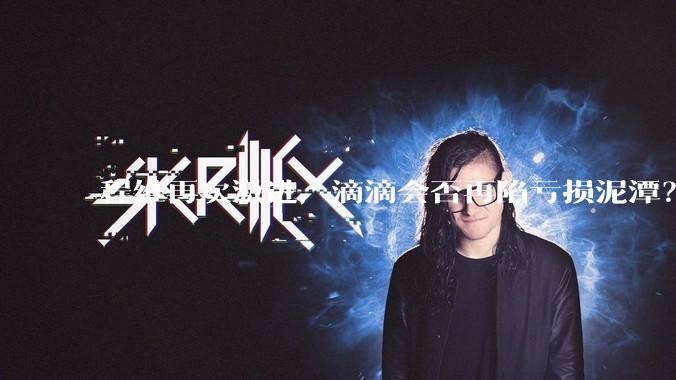 程维再次激进，滴滴会否再陷亏损泥潭？丨正经深度_业务_盈利_调整