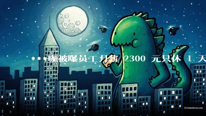 ***咖被曝员工月薪 2300 元只休 1 天，这样的薪资和工作条件是否合理？